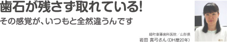 歯石が残さず取れている！その感覚が、いつもと全然違うんです